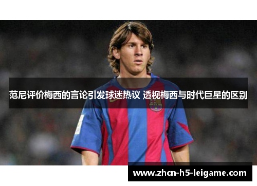 范尼评价梅西的言论引发球迷热议 透视梅西与时代巨星的区别