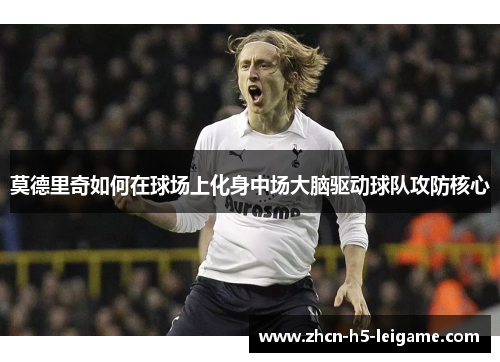 莫德里奇如何在球场上化身中场大脑驱动球队攻防核心