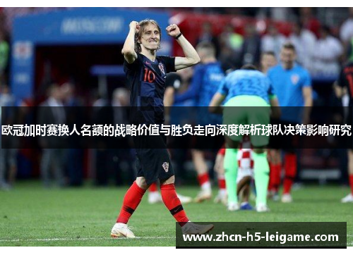 欧冠加时赛换人名额的战略价值与胜负走向深度解析球队决策影响研究 欧冠加时赛换人名额的战略价值与胜负走向深度解析球队决策影响研究