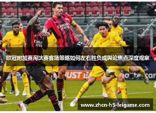 欧冠附加赛淘汰赛客场策略如何左右胜负成舆论焦点深度观察 欧冠附加赛淘汰赛客场策略如何左右胜负成舆论焦点深度观察