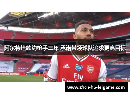 阿尔特塔续约枪手三年 承诺带领球队追求更高目标 阿尔特塔续约枪手三年 承诺带领球队追求更高目标