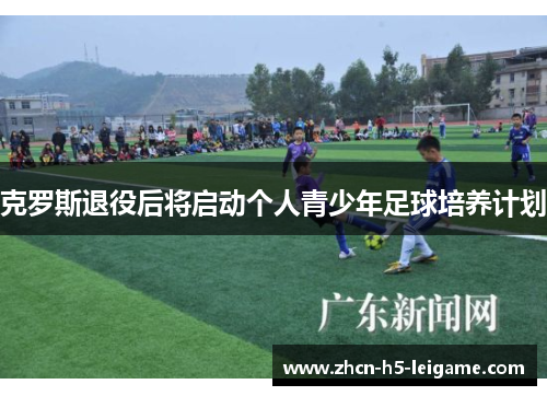克罗斯退役后将启动个人青少年足球培养计划